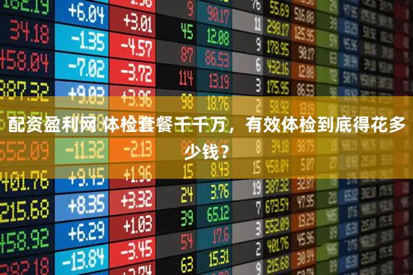 配资盈利网 体检套餐千千万，有效体检到底得花多少钱？