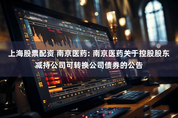 上海股票配资 南京医药: 南京医药关于控股股东减持公司可转换公司债券的公告