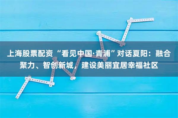 上海股票配资 “看见中国·青浦”对话夏阳：融合聚力、智创新城，建设美丽宜居幸福社区
