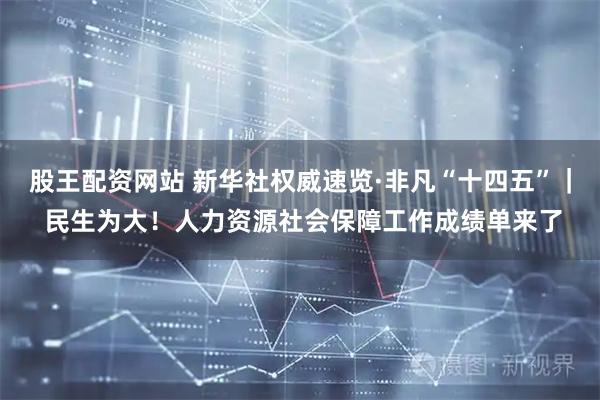 股王配资网站 新华社权威速览·非凡“十四五”｜ 民生为大！人力资源社会保障工作成绩单来了
