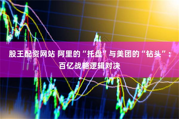股王配资网站 阿里的“托盘”与美团的“钻头”：百亿战略逻辑对决