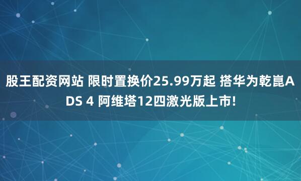 股王配资网站 限时置换价25.99万起 搭华为乾崑ADS 4 阿维塔12四激光版上市!