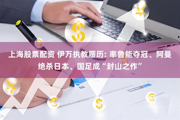 上海股票配资 伊万执教履历: 率鲁能夺冠、阿曼绝杀日本、国足成“封山之作”