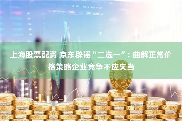 上海股票配资 京东辟谣“二选一”: 曲解正常价格策略企业竞争不应失当