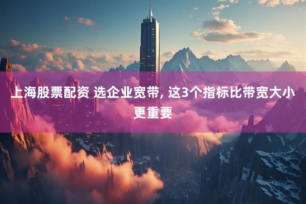 上海股票配资 选企业宽带, 这3个指标比带宽大小更重要