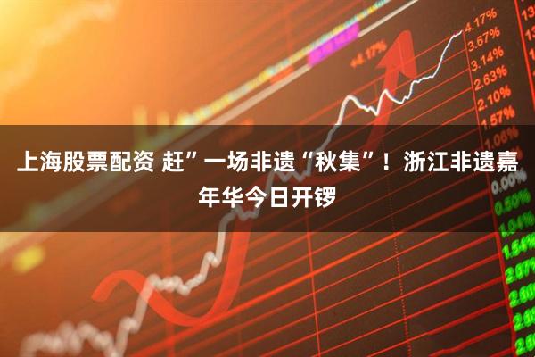 上海股票配资 赶”一场非遗“秋集”！浙江非遗嘉年华今日开锣