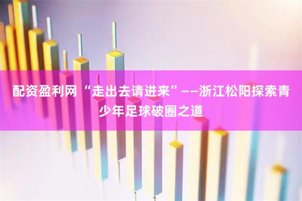 配资盈利网 “走出去请进来”——浙江松阳探索青少年足球破圈之道
