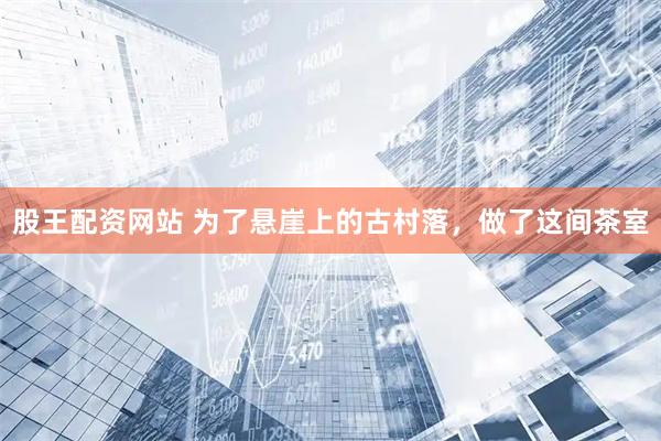 股王配资网站 为了悬崖上的古村落，做了这间茶室