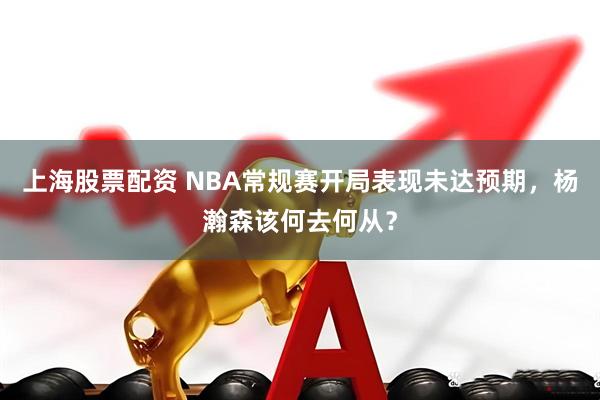 上海股票配资 NBA常规赛开局表现未达预期，杨瀚森该何去何从？