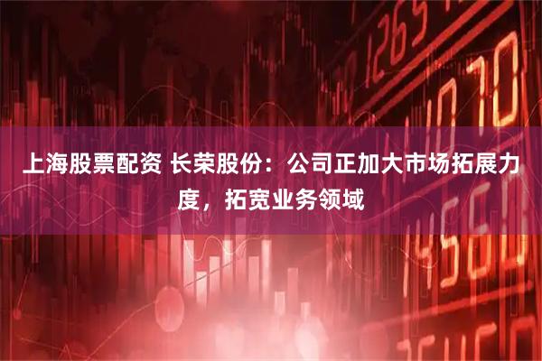 上海股票配资 长荣股份：公司正加大市场拓展力度，拓宽业务领域