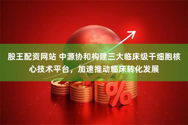 股王配资网站 中源协和构建三大临床级干细胞核心技术平台，加速推动临床转化发展