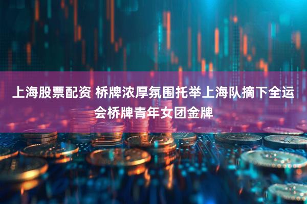上海股票配资 桥牌浓厚氛围托举上海队摘下全运会桥牌青年女团金牌