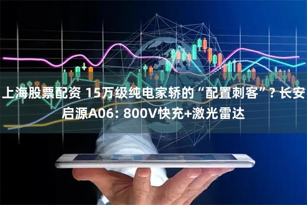 上海股票配资 15万级纯电家轿的“配置刺客”? 长安启源A06: 800V快充+激光雷达