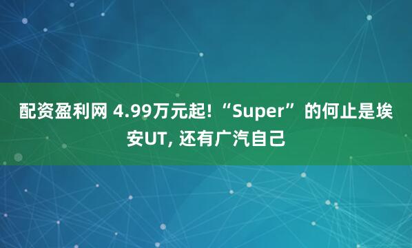配资盈利网 4.99万元起! “Super” 的何止是埃安UT, 还有广汽自己
