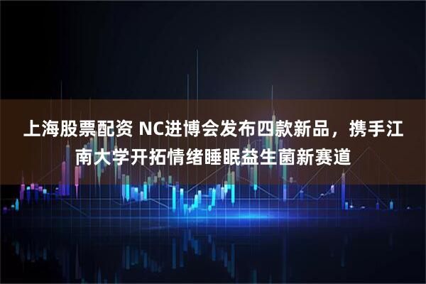 上海股票配资 NC进博会发布四款新品，携手江南大学开拓情绪睡眠益生菌新赛道