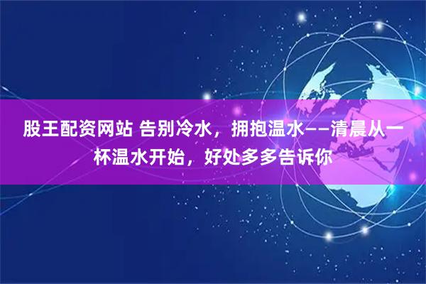 股王配资网站 告别冷水，拥抱温水——清晨从一杯温水开始，好处多多告诉你