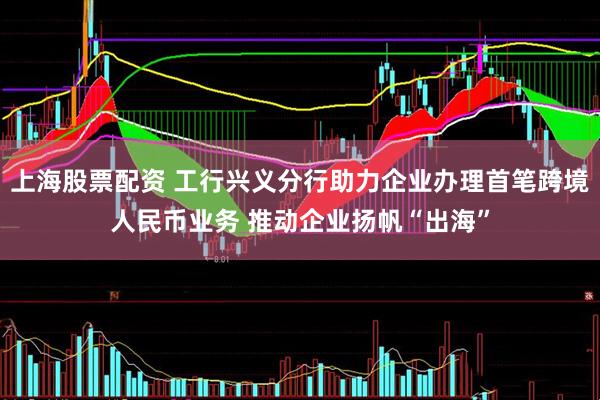 上海股票配资 工行兴义分行助力企业办理首笔跨境人民币业务 推动企业扬帆“出海”