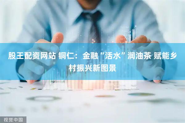 股王配资网站 铜仁：金融“活水”润油茶 赋能乡村振兴新图景
