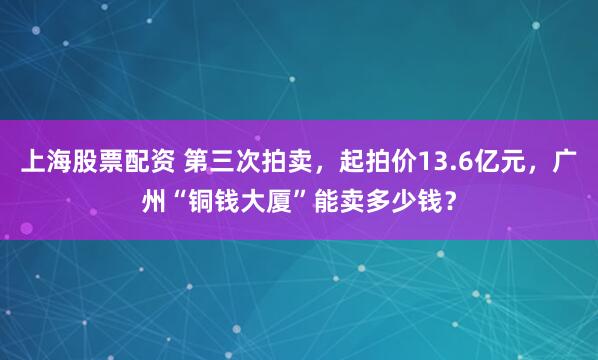 上海股票配资 第三次拍卖，起拍价13.6亿元，广州“铜钱大厦”能卖多少钱？