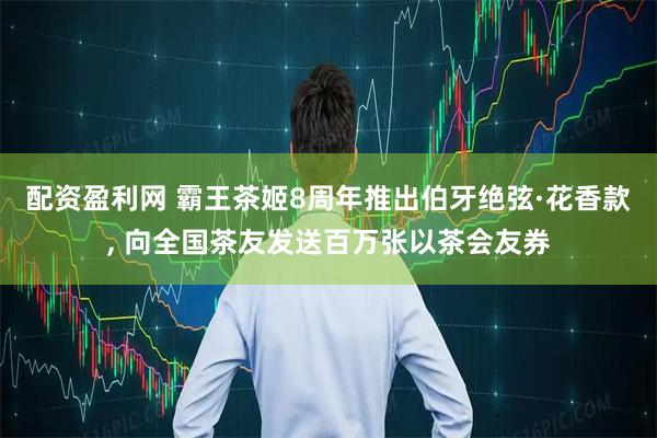 配资盈利网 霸王茶姬8周年推出伯牙绝弦·花香款, 向全国茶友发送百万张以茶会友券