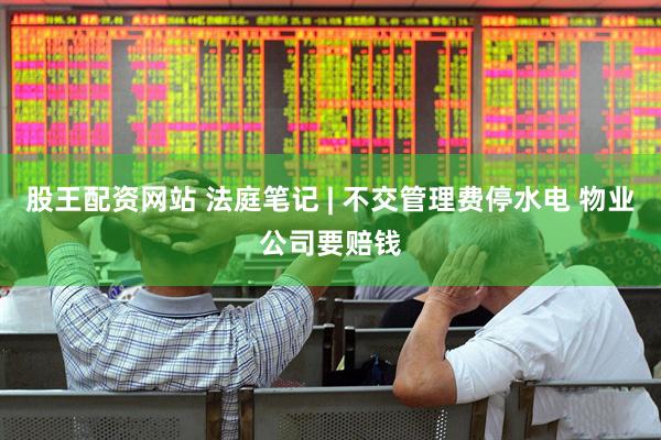 股王配资网站 法庭笔记 | 不交管理费停水电 物业公司要赔钱