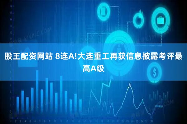 股王配资网站 8连A!大连重工再获信息披露考评最高A级