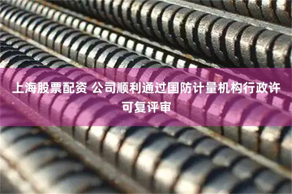 上海股票配资 公司顺利通过国防计量机构行政许可复评审