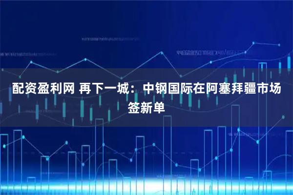 配资盈利网 再下一城：中钢国际在阿塞拜疆市场签新单