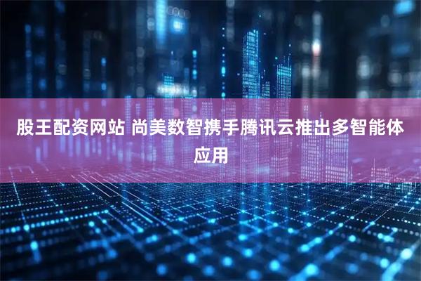 股王配资网站 尚美数智携手腾讯云推出多智能体应用