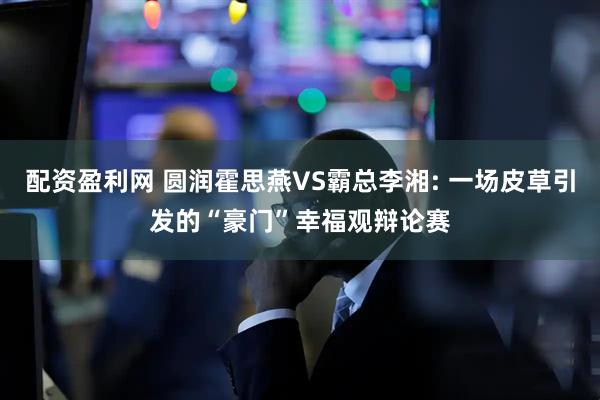 配资盈利网 圆润霍思燕VS霸总李湘: 一场皮草引发的“豪门”幸福观辩论赛