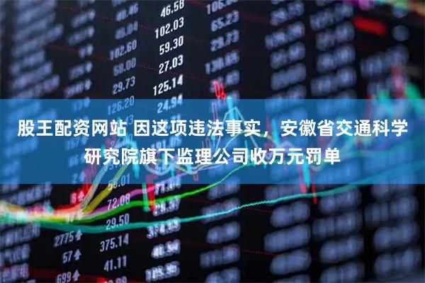 股王配资网站 因这项违法事实，安徽省交通科学研究院旗下监理公司收万元罚单