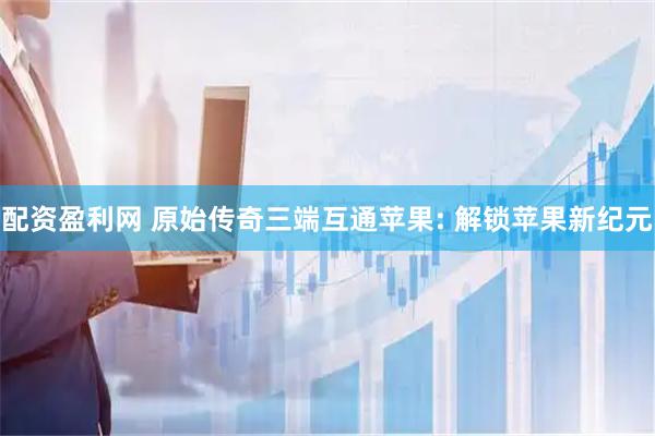 配资盈利网 原始传奇三端互通苹果: 解锁苹果新纪元