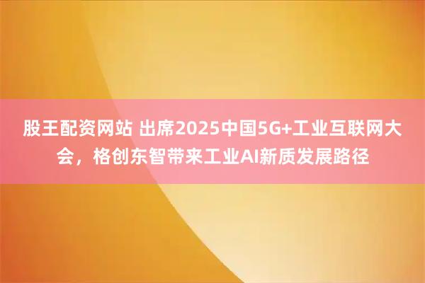 股王配资网站 出席2025中国5G+工业互联网大会，格创东智带来工业AI新质发展路径