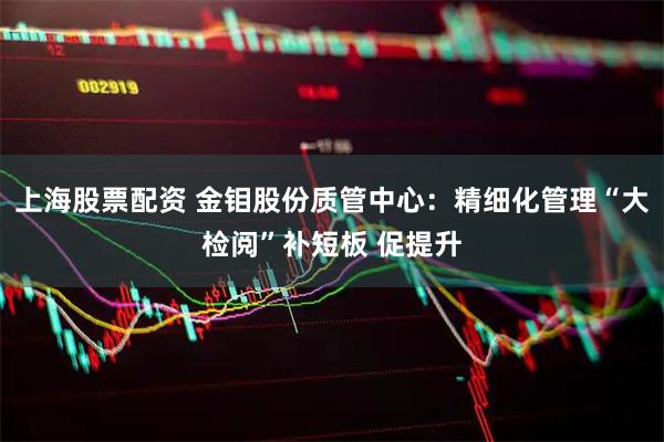 上海股票配资 金钼股份质管中心：精细化管理“大检阅”补短板 促提升