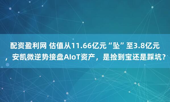 配资盈利网 估值从11.66亿元“坠”至3.8亿元，安凯微逆势接盘AIoT资产，是捡到宝还是踩坑？