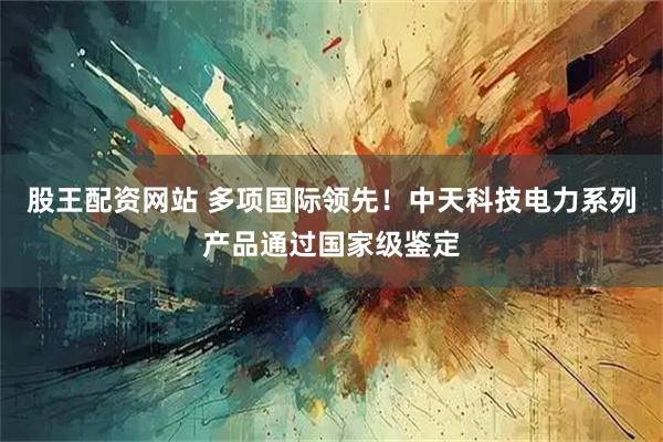 股王配资网站 多项国际领先！中天科技电力系列产品通过国家级鉴定