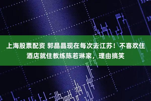 上海股票配资 郭晶晶现在每次去江苏！不喜欢住酒店就住教练陈若琳家，理由搞笑