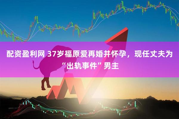 配资盈利网 37岁福原爱再婚并怀孕，现任丈夫为“出轨事件”男主