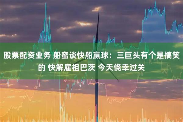 股票配资业务 船蜜谈快船赢球：三巨头有个是搞笑的 快解雇祖巴茨 今天侥幸过关