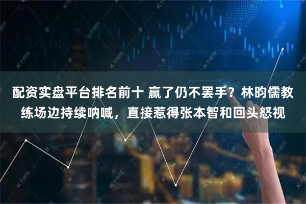 配资实盘平台排名前十 赢了仍不罢手？林昀儒教练场边持续呐喊，直接惹得张本智和回头怒视