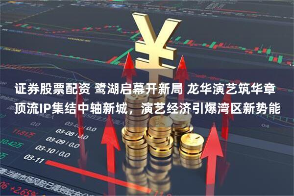 证券股票配资 鹭湖启幕开新局 龙华演艺筑华章 顶流IP集结中轴新城，演艺经济引爆湾区新势能
