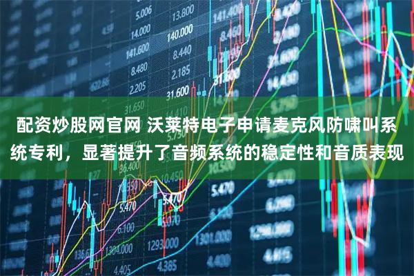 配资炒股网官网 沃莱特电子申请麦克风防啸叫系统专利，显著提升了音频系统的稳定性和音质表现