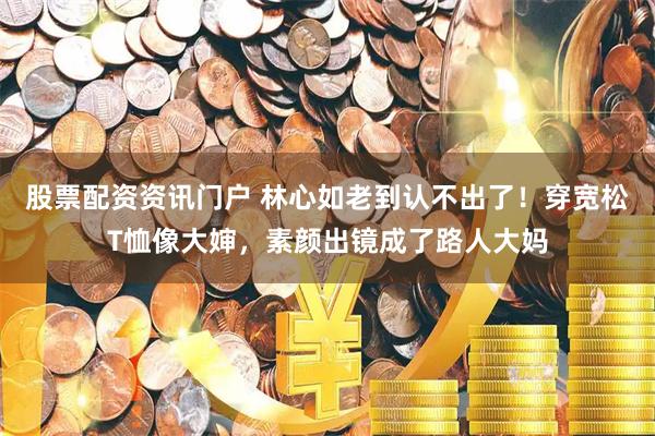 股票配资资讯门户 林心如老到认不出了！穿宽松T恤像大婶，素颜出镜成了路人大妈