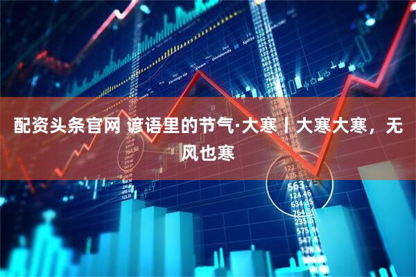 配资头条官网 谚语里的节气·大寒丨大寒大寒，无风也寒