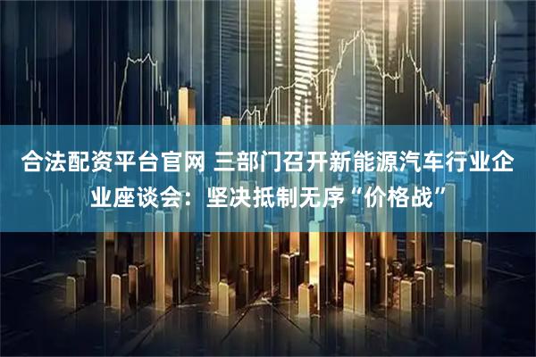 合法配资平台官网 三部门召开新能源汽车行业企业座谈会：坚决抵制无序“价格战”