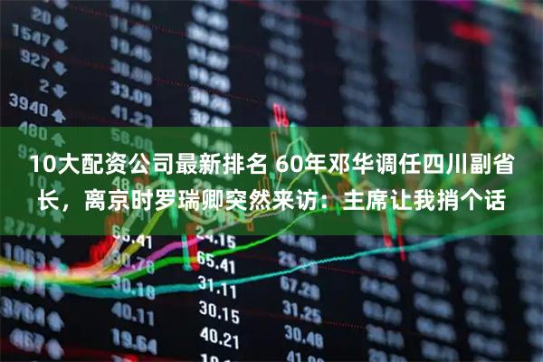 10大配资公司最新排名 60年邓华调任四川副省长，离京时罗瑞卿突然来访：主席让我捎个话