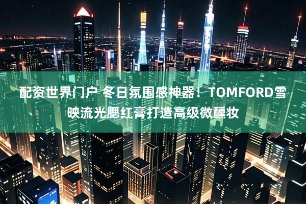 配资世界门户 冬日氛围感神器！TOMFORD雪映流光腮红膏打造高级微醺妆
