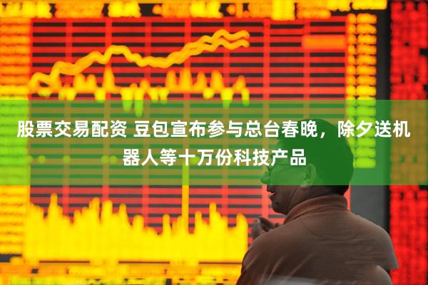 股票交易配资 豆包宣布参与总台春晚，除夕送机器人等十万份科技产品