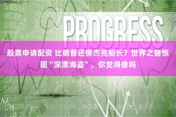 股票申请配资 比德普还像杰克船长？世界之窗惊现“深漂海盗”，你觉得像吗