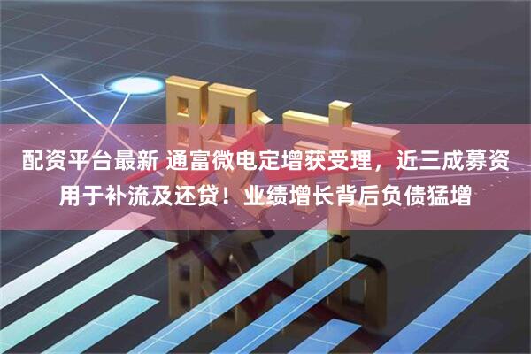 配资平台最新 通富微电定增获受理，近三成募资用于补流及还贷！业绩增长背后负债猛增
